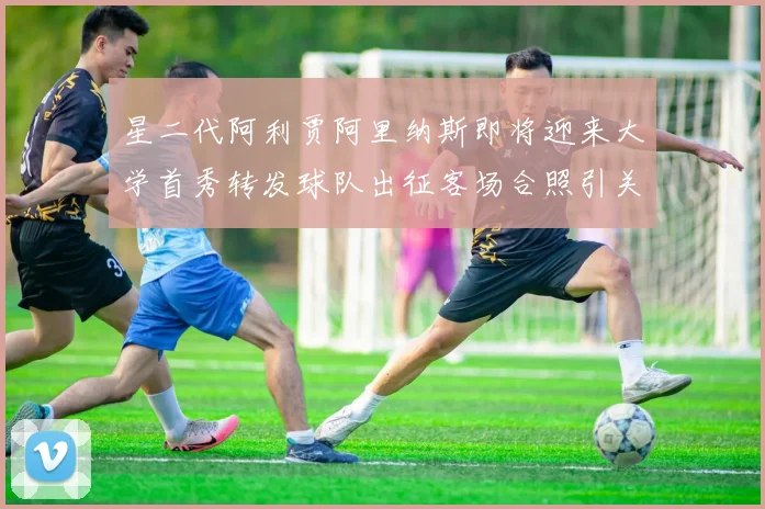 星二代阿利贾阿里纳斯即将迎来大学首秀转发球队出征客场合照引关注