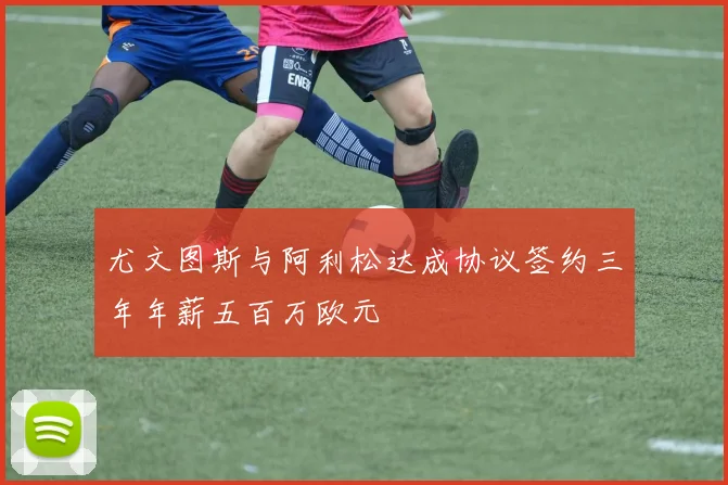尤文图斯与阿利松达成协议签约三年年薪五百万欧元