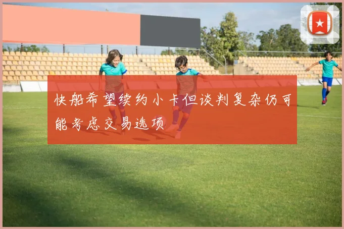 快船希望续约小卡但谈判复杂仍可能考虑交易选项