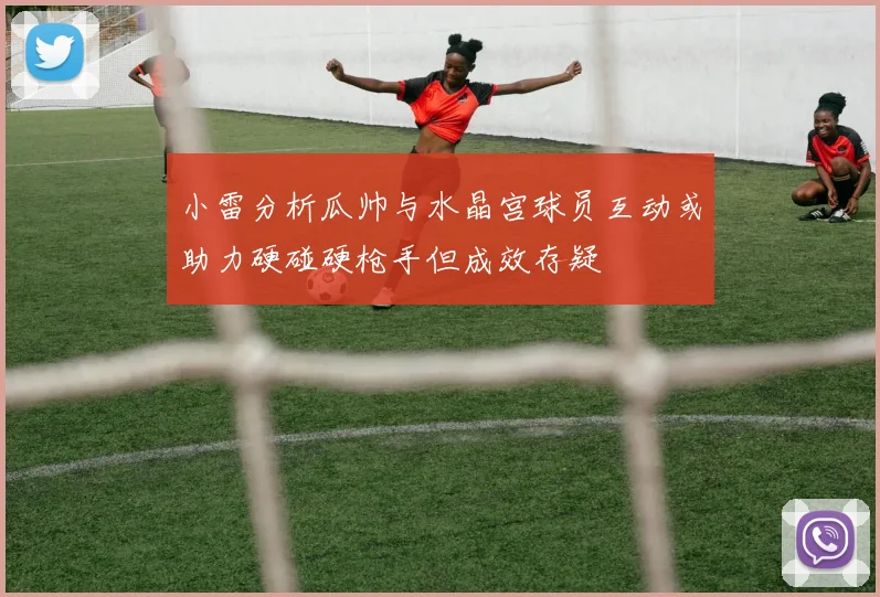 小雷分析瓜帅与水晶宫球员互动或助力硬碰硬枪手但成效存疑