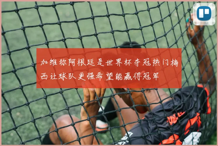 加维称阿根廷是世界杯夺冠热门梅西让球队更强希望能赢得冠军