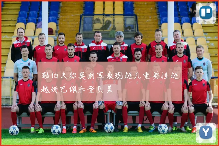 勒伯夫称奥利塞表现超凡重要性超越姆巴佩和登贝莱