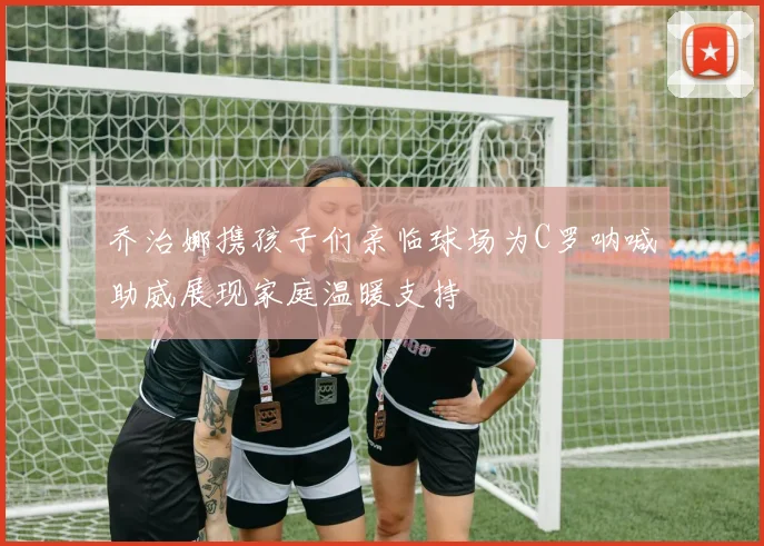 乔治娜携孩子们亲临球场为C罗呐喊助威展现家庭温暖支持