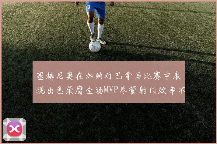 塞梅尼奥在加纳对巴拿马比赛中表现出色荣膺全场MVP尽管射门效率不佳