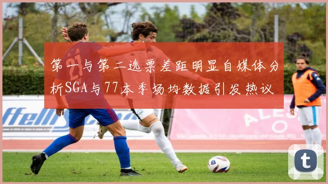 第一与第二选票差距明显自媒体分析SGA与77本季场均数据引发热议