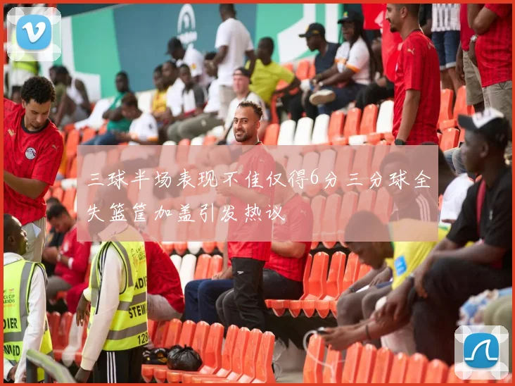 三球半场表现不佳仅得6分三分球全失篮筐加盖引发热议