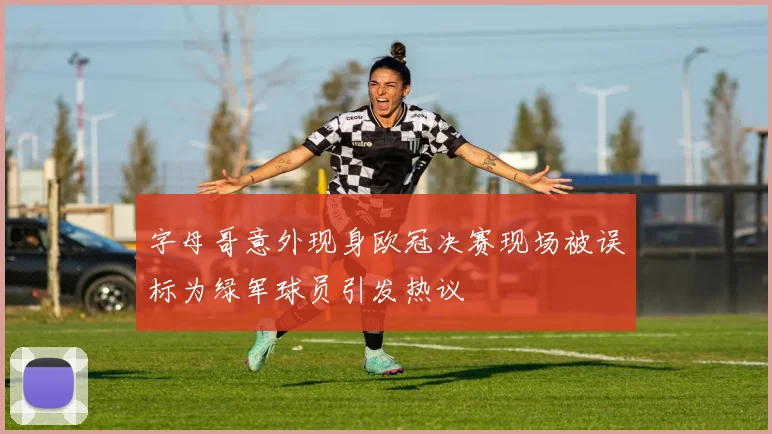 字母哥意外现身欧冠决赛现场被误标为绿军球员引发热议
