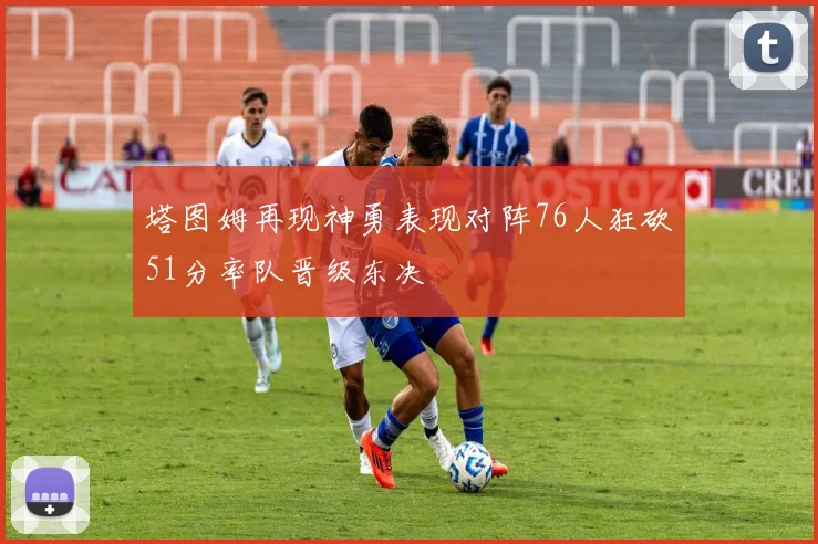 塔图姆再现神勇表现对阵76人狂砍51分率队晋级东决