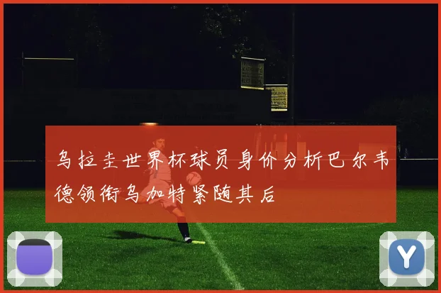 乌拉圭世界杯球员身价分析巴尔韦德领衔乌加特紧随其后