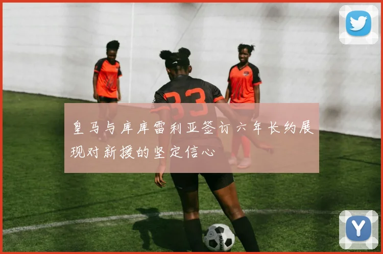 皇马与库库雷利亚签订六年长约展现对新援的坚定信心