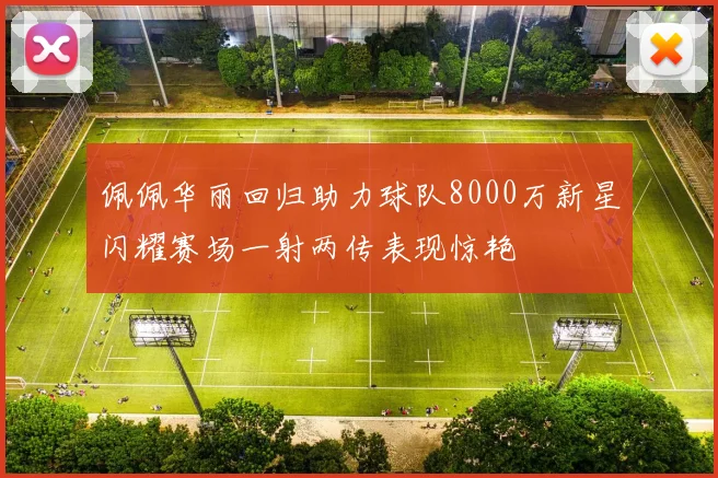佩佩华丽回归助力球队8000万新星闪耀赛场一射两传表现惊艳