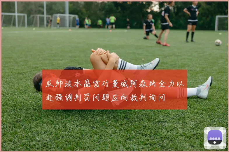 瓜帅谈水晶宫对曼城阿森纳全力以赴强调判罚问题应向裁判询问