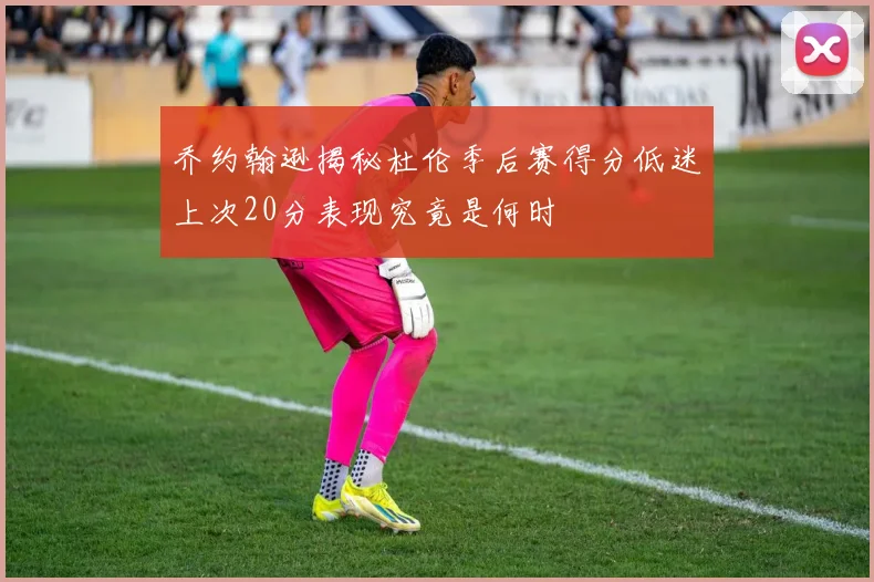 乔约翰逊揭秘杜伦季后赛得分低迷上次20分表现究竟是何时