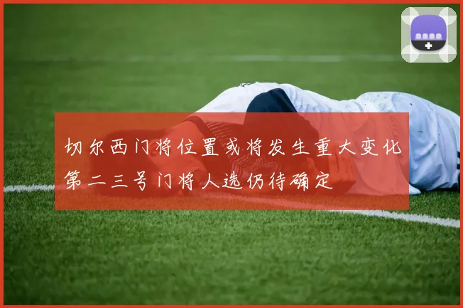 切尔西门将位置或将发生重大变化第二三号门将人选仍待确定