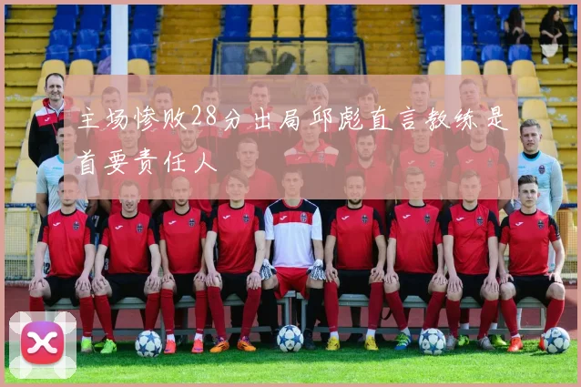 主场惨败28分出局邱彪直言教练是首要责任人