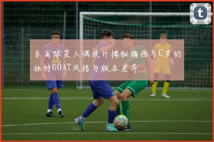 乐高球星人偶设计揭秘梅西与C罗的独特GOAT风格与版本差异